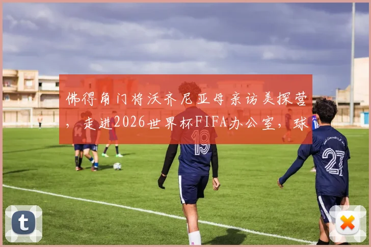 佛得角门将沃齐尼亚母亲访美探营，走进2026世界杯FIFA办公室，球星家人如何参与大赛？