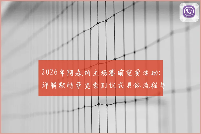 2026年阿森纳主场赛前重要活动：详解默特萨克告别仪式具体流程与感人时刻回顾