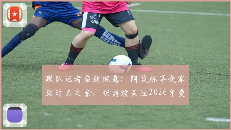 跟队记者最新披露：阿莫林享受家庭时光之余，仍持续关注2026年曼联比赛动向