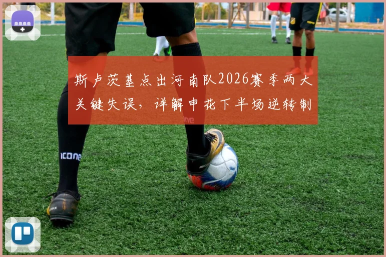 斯卢茨基点出河南队2026赛季两大关键失误,详解申花下半场逆转制胜战术部署