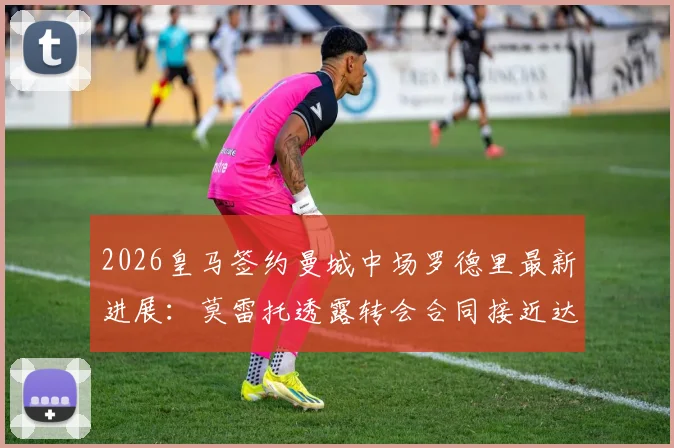 2026皇马签约曼城中场罗德里最新进展：莫雷托透露转会合同接近达成，深度分析交易细节与未来影响