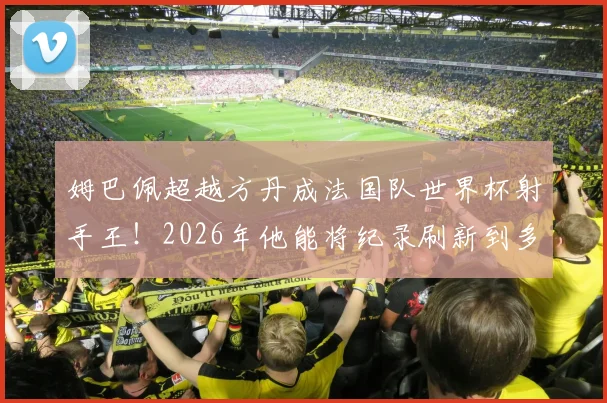 姆巴佩超越方丹成法国队世界杯射手王！2026年他能将纪录刷新到多少球？