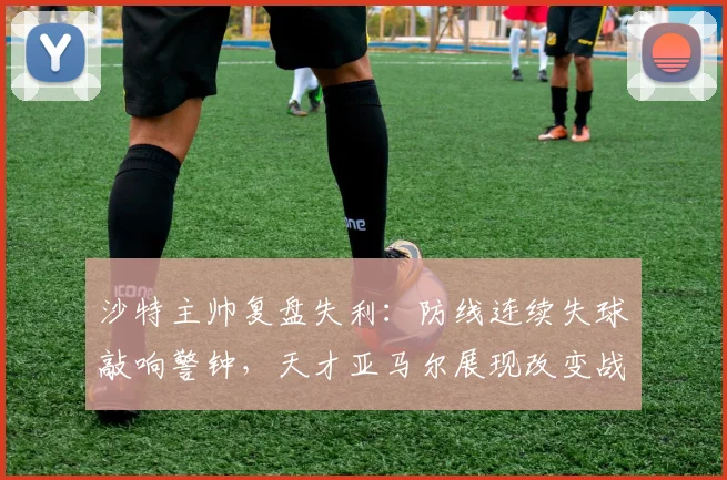 沙特主帅复盘失利:防线连续失球敲响警钟,天才亚马尔展现改变战局能力引热议
