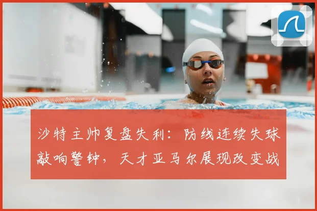 沙特主帅复盘失利:防线连续失球敲响警钟,天才亚马尔展现改变战局能力引热议