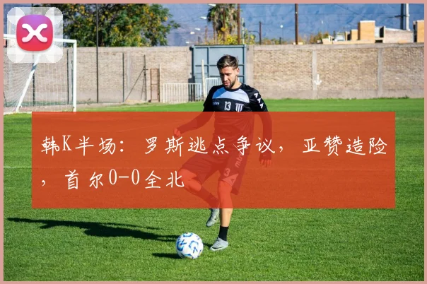 韩K半场：罗斯逃点争议，亚赞造险，首尔0-0全北