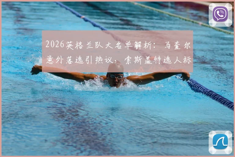 2026英格兰队大名单解析：马奎尔意外落选引热议，索斯盖特选人标准与后防线新布局成焦点