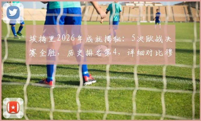 埃梅里2026年成就揭秘:5次欧战决赛全胜,历史排名第4,详细对比穆帅安帅夺冠历程