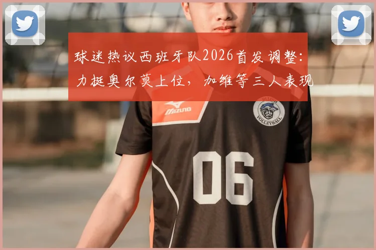 球迷热议西班牙队2026首发调整：力挺奥尔莫上位，加维等三人表现成焦点