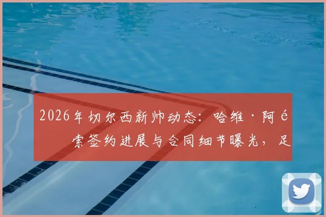 2026年切尔西新帅动态:哈维·阿隆索签约进展与合同细节曝光,足总杯决赛后或官宣接替波切蒂诺