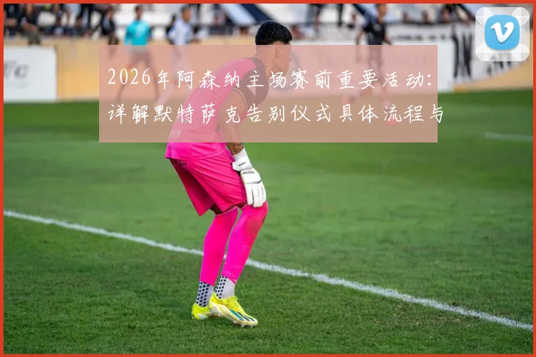 2026年阿森纳主场赛前重要活动:详解默特萨克告别仪式具体流程与感人时刻回顾