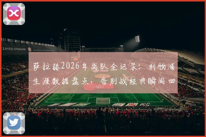 萨拉赫2026年离队全记录：利物浦生涯数据盘点，告别战经典瞬间回顾与未来去向分析
