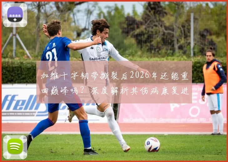 加维十字韧带撕裂后2026年还能重回巅峰吗?深度解析其伤病康复进程与心路历程