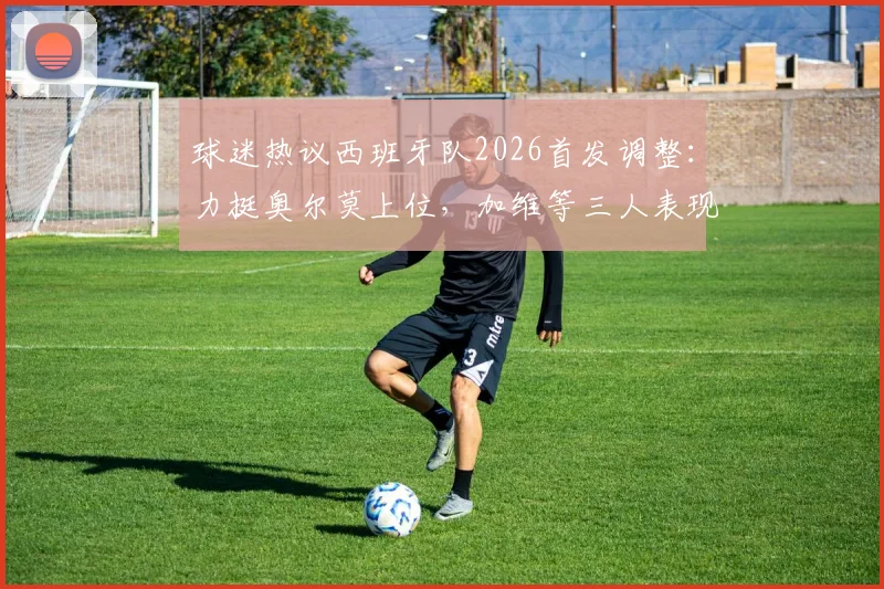 球迷热议西班牙队2026首发调整：力挺奥尔莫上位，加维等三人表现成焦点