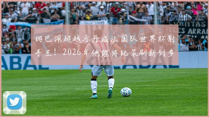 姆巴佩超越方丹成法国队世界杯射手王！2026年他能将纪录刷新到多少球？