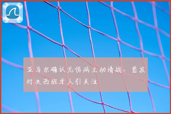 亚马尔确认无伤病主动请战,首发对决西班牙人引关注
