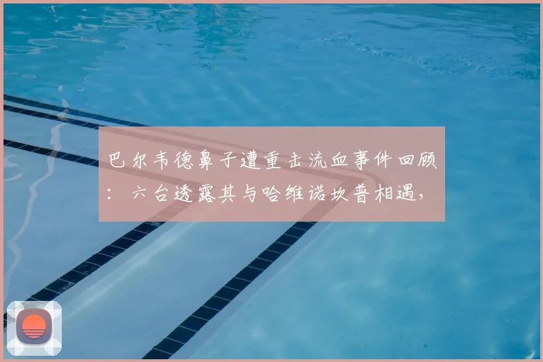 巴尔韦德鼻子遭重击流血事件回顾：六台透露其与哈维诺坎普相遇，两人对巴萨现状均感悲伤