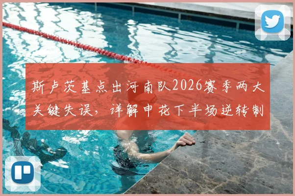 斯卢茨基点出河南队2026赛季两大关键失误，详解申花下半场逆转制胜战术部署