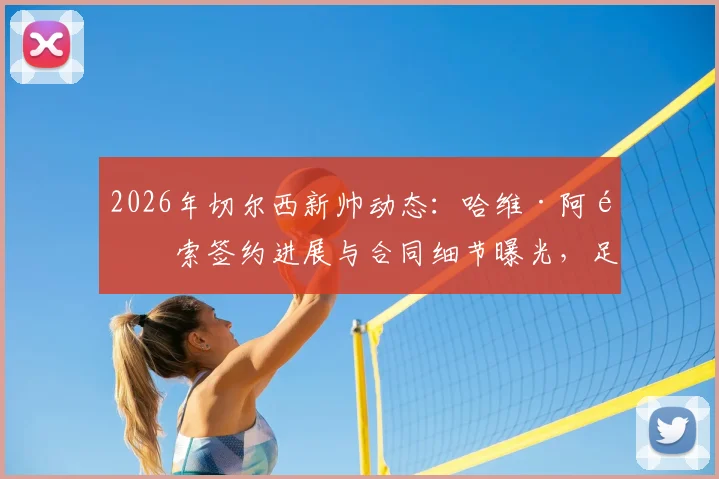 2026年切尔西新帅动态：哈维·阿隆索签约进展与合同细节曝光，足总杯决赛后或官宣接替波切蒂诺