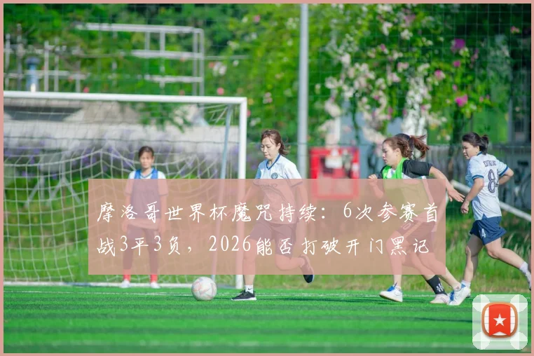 摩洛哥世界杯魔咒持续：6次参赛首战3平3负，2026能否打破开门黑记录？