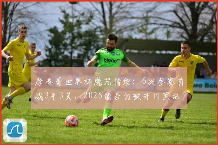 摩洛哥世界杯魔咒持续：6次参赛首战3平3负，2026能否打破开门黑记录？