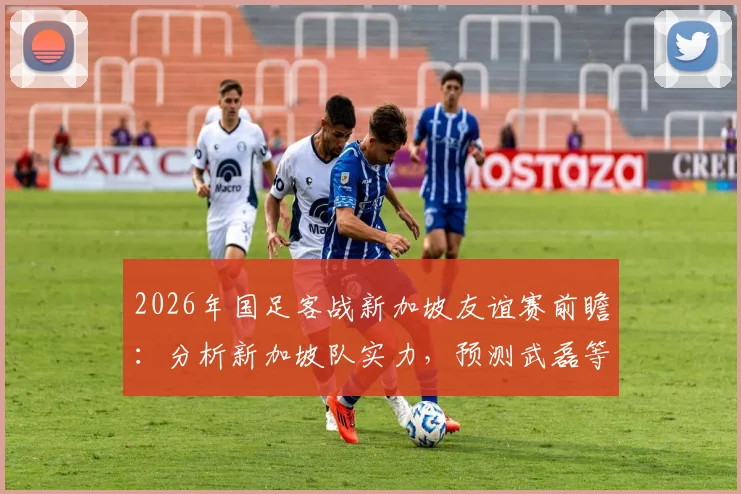 2026年国足客战新加坡友谊赛前瞻：分析新加坡队实力，预测武磊等球员状态与战术打法