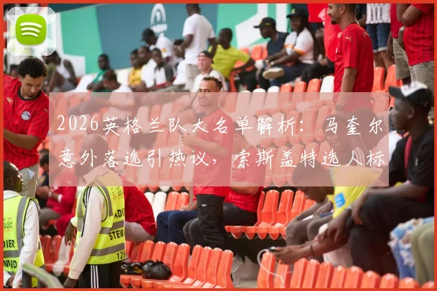 2026英格兰队大名单解析:马奎尔意外落选引热议,索斯盖特选人标准与后防线新布局成焦点