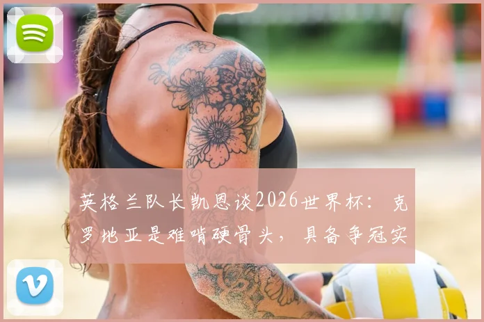 英格兰队长凯恩谈2026世界杯：克罗地亚是难啃硬骨头，具备争冠实力原因剖析