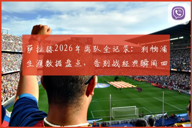 萨拉赫2026年离队全记录：利物浦生涯数据盘点，告别战经典瞬间回顾与未来去向分析