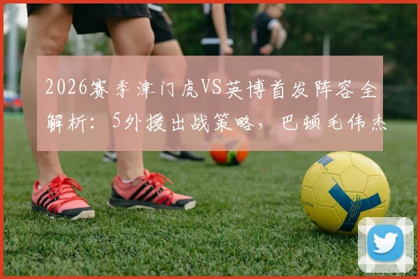 2026赛季津门虎VS英博首发阵容全解析:5外援出战策略,巴顿毛伟杰关键作用点评
