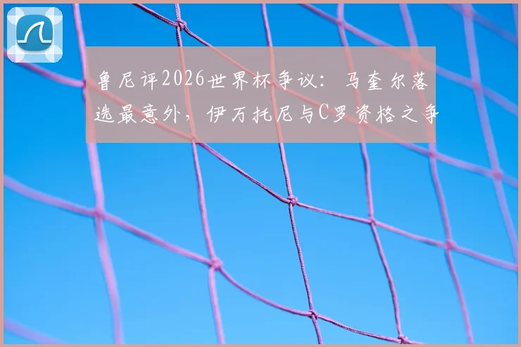 鲁尼评2026世界杯争议：马奎尔落选最意外，伊万托尼与C罗资格之争引热议