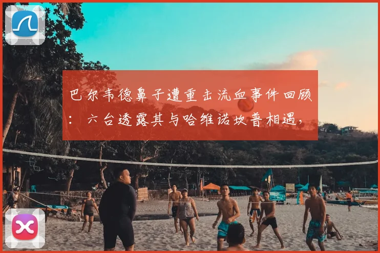 巴尔韦德鼻子遭重击流血事件回顾:六台透露其与哈维诺坎普相遇,两人对巴萨现状均感悲伤