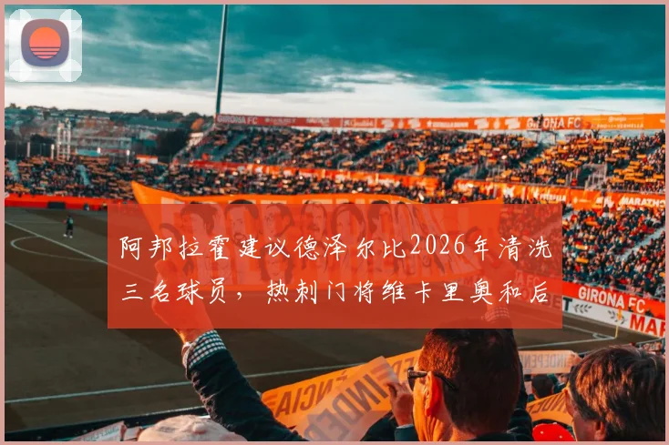 阿邦拉霍建议德泽尔比2026年清洗三名球员，热刺门将维卡里奥和后卫罗梅罗上榜引发热议