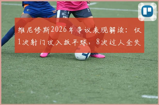 维尼修斯2026年争议表现解读：仅1次射门攻入扳平球，8次过人全失败为何仍当选全场最佳？