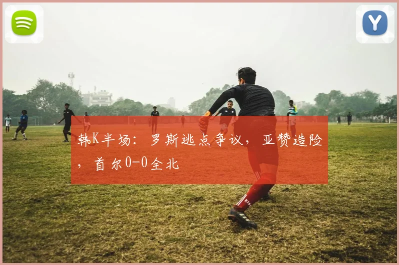 韩K半场:罗斯逃点争议,亚赞造险,首尔0-0全北