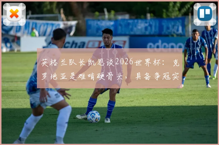 英格兰队长凯恩谈2026世界杯：克罗地亚是难啃硬骨头，具备争冠实力原因剖析